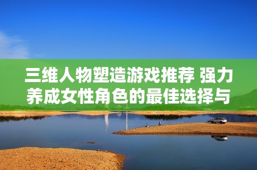 三维人物塑造游戏推荐 强力养成女性角色的最佳选择与玩法探索