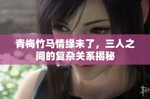 青梅竹马情缘未了，三人之间的复杂关系揭秘