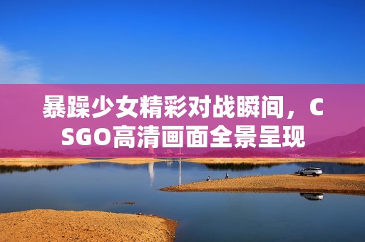 暴躁少女精彩对战瞬间，CSGO高清画面全景呈现