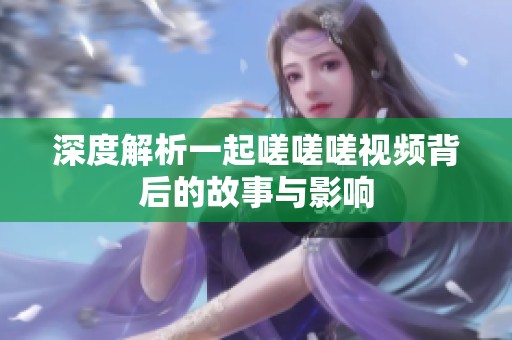深度解析一起嗟嗟嗟视频背后的故事与影响