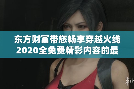 东方财富带您畅享穿越火线2020全免费精彩内容的最新资讯