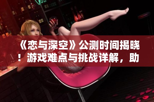 《恋与深空》公测时间揭晓！游戏难点与挑战详解，助你轻松上手攻略分析