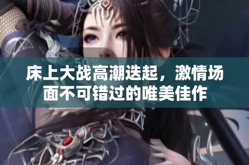 床上大战高潮迭起，激情场面不可错过的唯美佳作