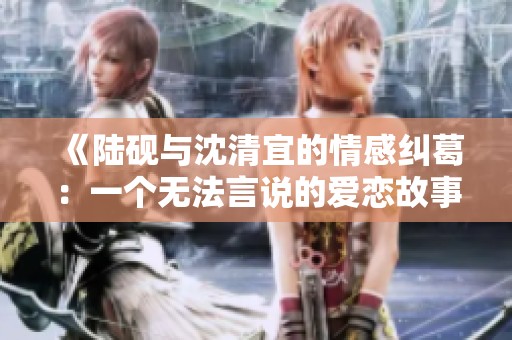 《陆砚与沈清宜的情感纠葛：一个无法言说的爱恋故事》
