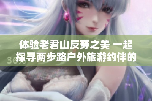 体验老君山反穿之美 一起探寻两步路户外旅游约伴的无尽魅力