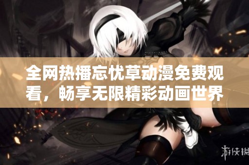 全网热播忘忧草动漫免费观看，畅享无限精彩动画世界