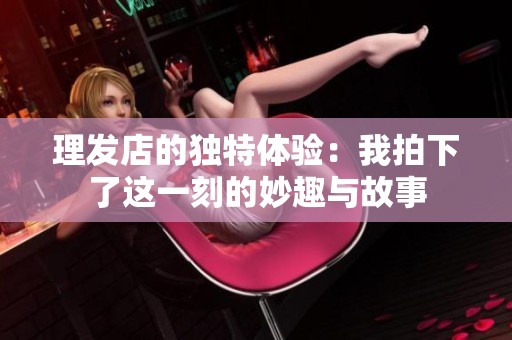 理发店的独特体验：我拍下了这一刻的妙趣与故事