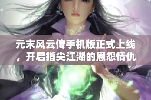 元末风云传手机版正式上线，开启指尖江湖的恩怨情仇与英雄豪杰之旅