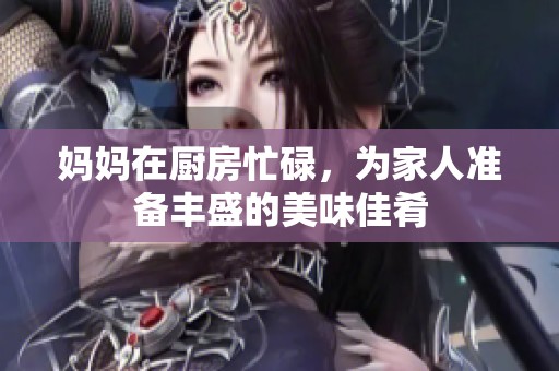 妈妈在厨房忙碌，为家人准备丰盛的美味佳肴