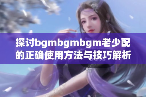 探讨bgmbgmbgm老少配的正确使用方法与技巧解析