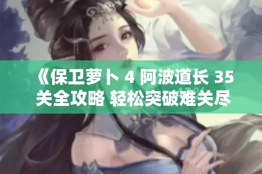 《保卫萝卜 4 阿波道长 35 关全攻略 轻松突破难关尽享游戏乐趣》