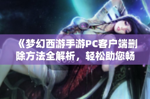 《梦幻西游手游PC客户端删除方法全解析，轻松助您畅享游戏体验》
