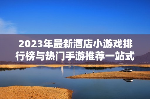 2023年最新酒店小游戏排行榜与热门手游推荐一站式指南