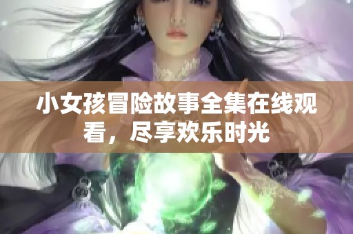 小女孩冒险故事全集在线观看，尽享欢乐时光