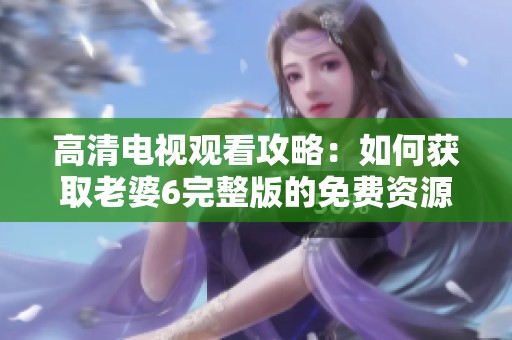 高清电视观看攻略：如何获取老婆6完整版的免费资源
