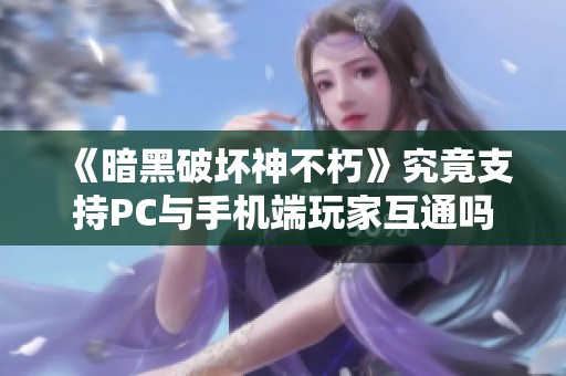 《暗黑破坏神不朽》究竟支持PC与手机端玩家互通吗？详细解析全平台联机功能