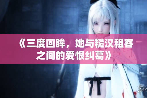《三度回眸，她与糙汉租客之间的爱恨纠葛》