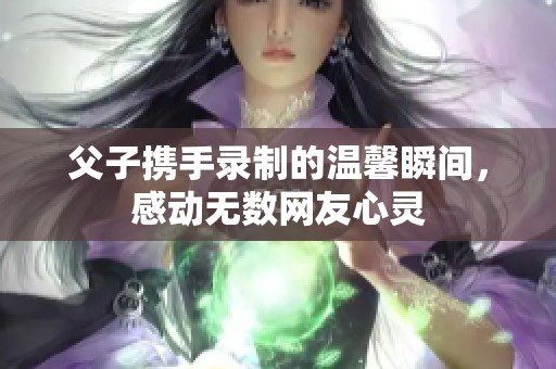 父子携手录制的温馨瞬间，感动无数网友心灵