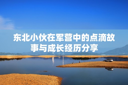 东北小伙在军营中的点滴故事与成长经历分享