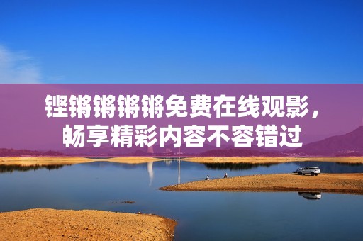 铿锵锵锵锵免费在线观影，畅享精彩内容不容错过
