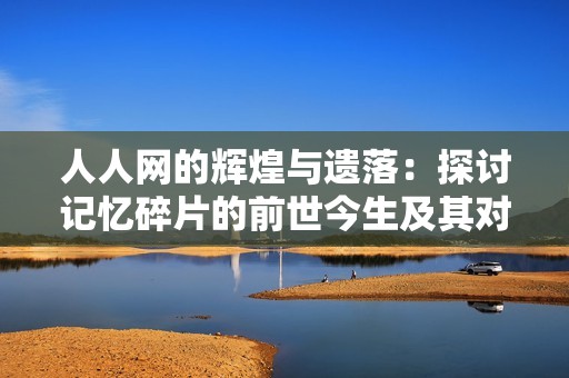 人人网的辉煌与遗落：探讨记忆碎片的前世今生及其对社交平台的影响