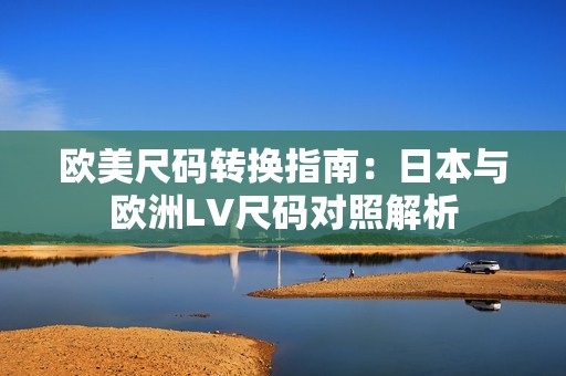 欧美尺码转换指南：日本与欧洲LV尺码对照解析
