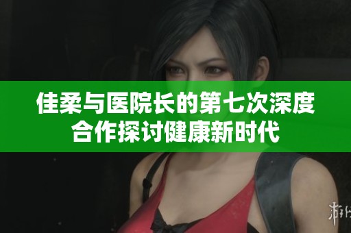 佳柔与医院长的第七次深度合作探讨健康新时代