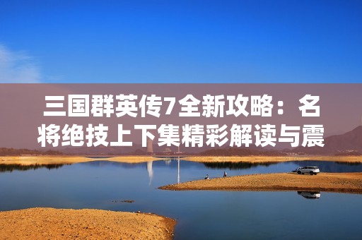 三国群英传7全新攻略：名将绝技上下集精彩解读与震撼体验指南