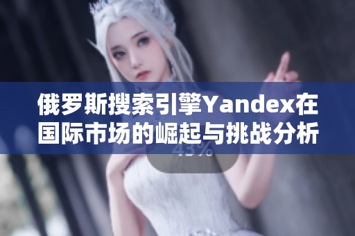 俄罗斯搜索引擎Yandex在国际市场的崛起与挑战分析