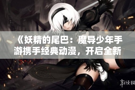 《妖精的尾巴：魔导少年手游携手经典动漫，开启全新剧情与魔法冒险之旅》
