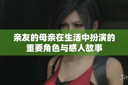 亲友的母亲在生活中扮演的重要角色与感人故事