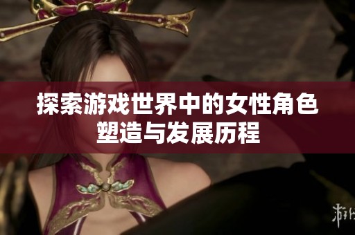 探索游戏世界中的女性角色塑造与发展历程