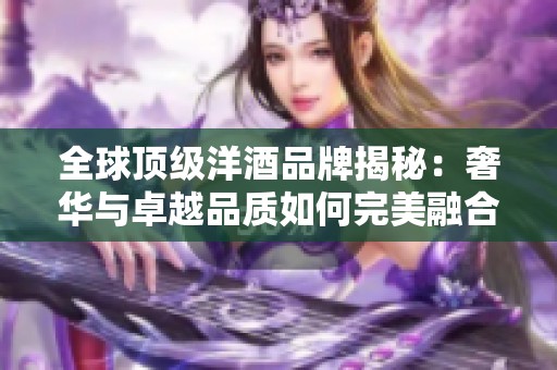 全球顶级洋酒品牌揭秘：奢华与卓越品质如何完美融合于一瓶佳酿中