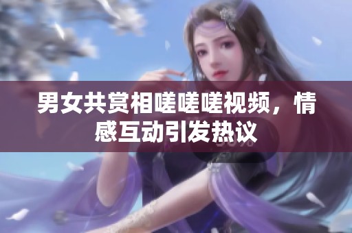 男女共赏相嗟嗟嗟视频，情感互动引发热议