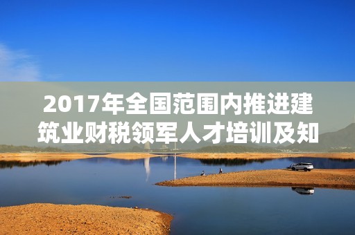 2017年全国范围内推进建筑业财税领军人才培训及知识提升活动实施方案解读