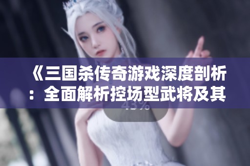 《三国杀传奇游戏深度剖析：全面解析控场型武将及其最佳使用策略》