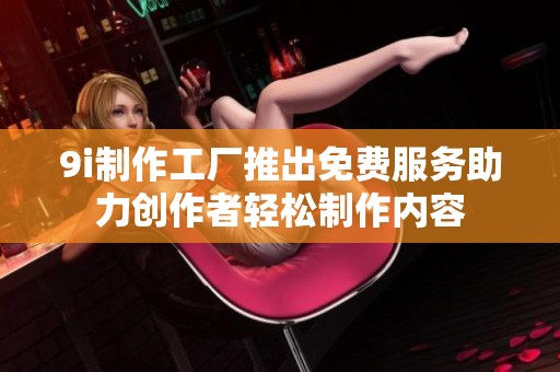 9i制作工厂推出免费服务助力创作者轻松制作内容