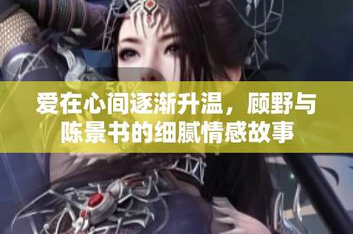 爱在心间逐渐升温，顾野与陈景书的细腻情感故事