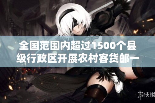 全国范围内超过1500个县级行政区开展农村客货邮一体化服务新进展