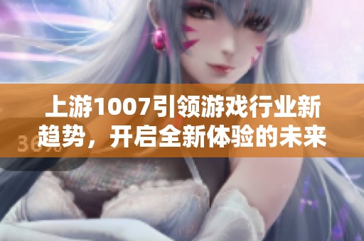 上游1007引领游戏行业新趋势，开启全新体验的未来之路