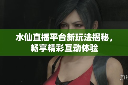 水仙直播平台新玩法揭秘，畅享精彩互动体验