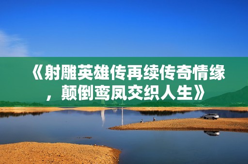 《射雕英雄传再续传奇情缘，颠倒鸾凤交织人生》