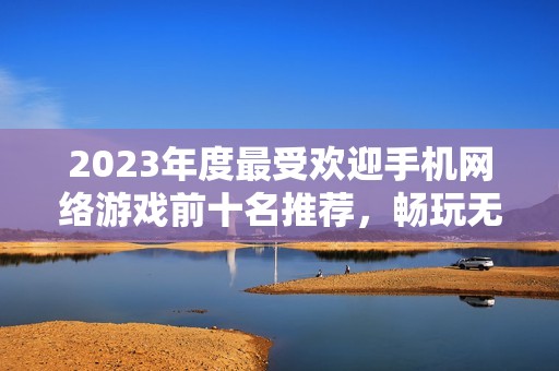 2023年度最受欢迎手机网络游戏前十名推荐，畅玩无阻的精彩选择等你来体验