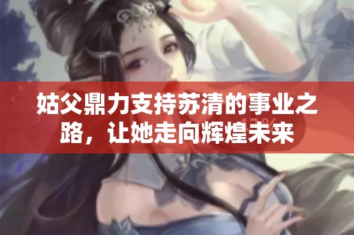 姑父鼎力支持苏清的事业之路，让她走向辉煌未来