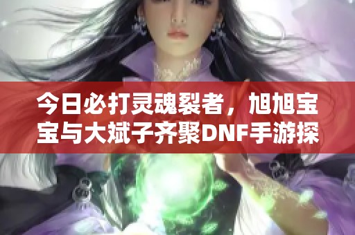 今日必打灵魂裂者，旭旭宝宝与大斌子齐聚DNF手游探险之旅