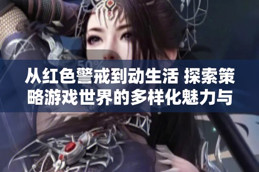 从红色警戒到动生活 探索策略游戏世界的多样化魅力与变革之路