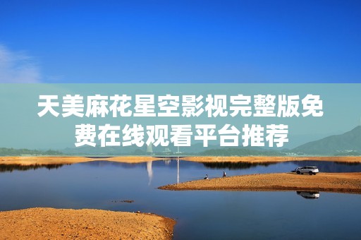天美麻花星空影视完整版免费在线观看平台推荐
