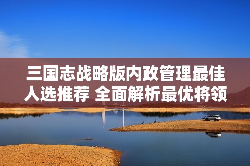 三国志战略版内政管理最佳人选推荐 全面解析最优将领委任策略