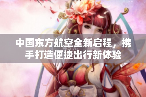 中国东方航空全新启程，携手打造便捷出行新体验