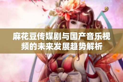 麻花豆传媒剧与国产音乐视频的未来发展趋势解析